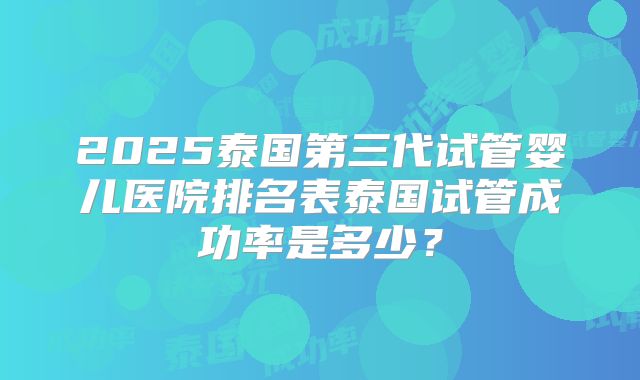 2025泰国第三代试管婴儿医院排名表泰国试管成功率是多少?