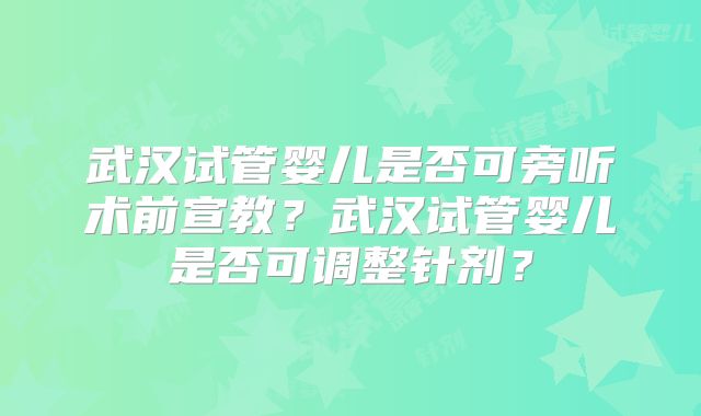 武汉试管婴儿是否可旁听术前宣教？武汉试管婴儿是否可调整针剂？