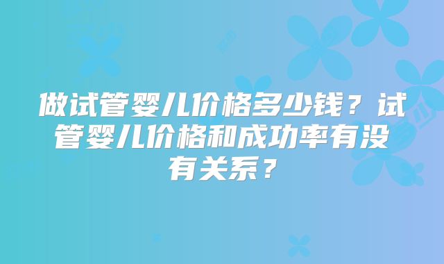做试管婴儿价格多少钱?试管婴儿价格和成功率有没有关系?