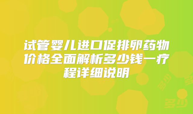 试管婴儿进口促排卵药物价格全面解析多少钱一疗程详细说明