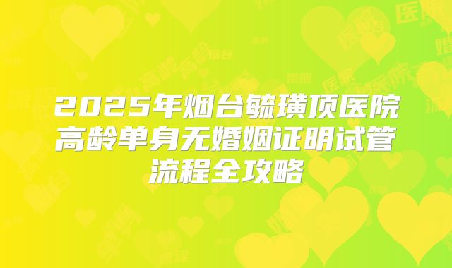 2025年烟台毓璜顶医院高龄单身无婚姻证明试管流程全攻略