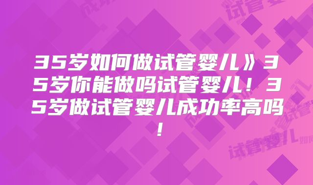 35岁如何做试管婴儿》35岁你能做吗试管婴儿！35岁做试管婴儿成功率高吗！