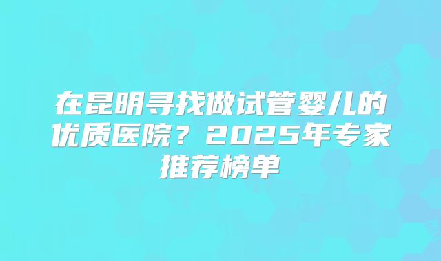 在昆明寻找做试管婴儿的优质医院？2025年专家推荐榜单