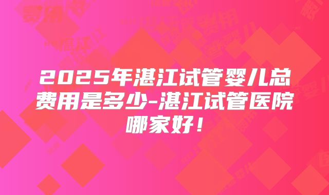 2025年湛江试管婴儿总费用是多少-湛江试管医院哪家好！