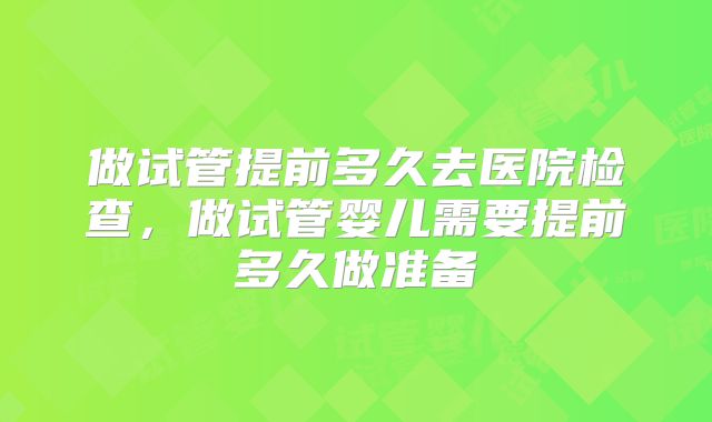 做试管提前多久去医院检查,做试管婴儿需要提前多久做准备