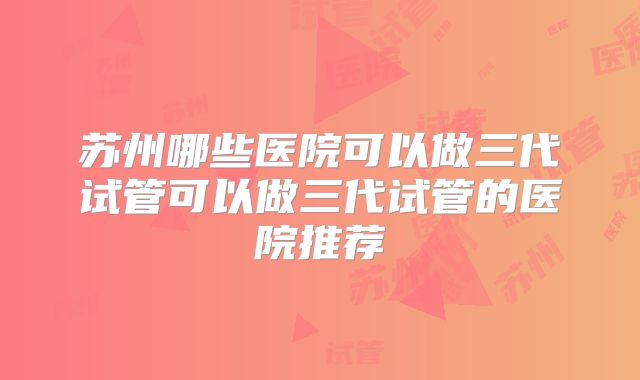苏州哪些医院可以做三代试管可以做三代试管的医院推荐