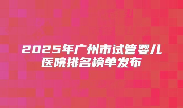 2025年广州市试管婴儿医院排名榜单发布