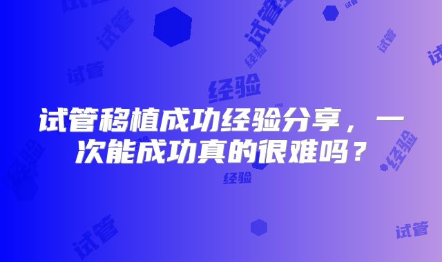 试管移植成功经验分享，一次能成功真的很难吗？