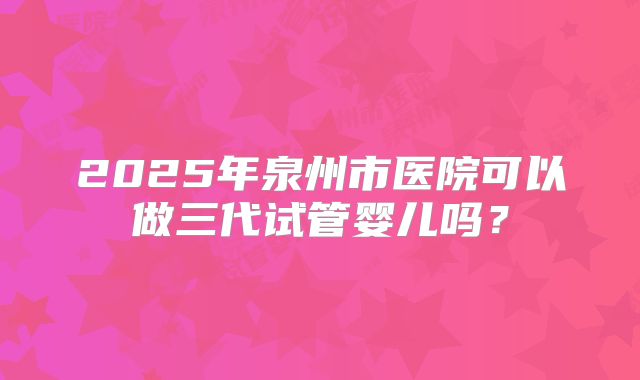 2025年泉州市医院可以做三代试管婴儿吗?