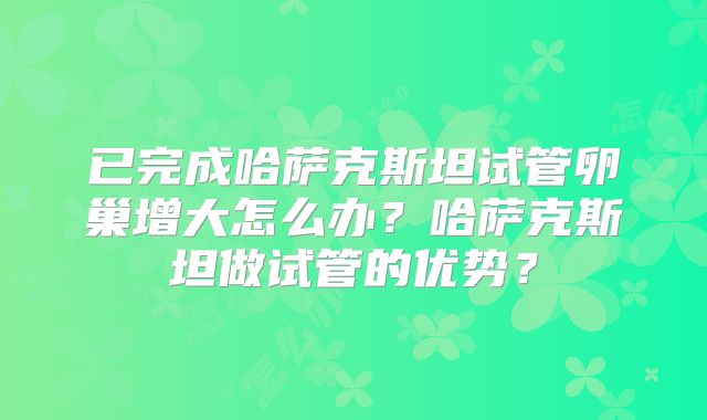 已完成哈萨克斯坦试管卵巢增大怎么办?哈萨克斯坦做试管的优势?