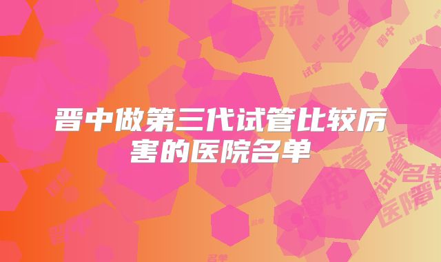 晋中做第三代试管比较厉害的医院名单