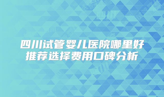 四川试管婴儿医院哪里好推荐选择费用口碑分析