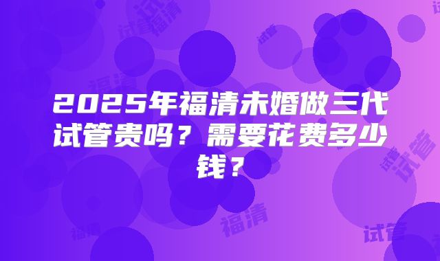 2025年福清未婚做三代试管贵吗?需要花费多少钱?