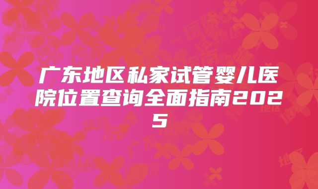广东地区私家试管婴儿医院位置查询全面指南2025