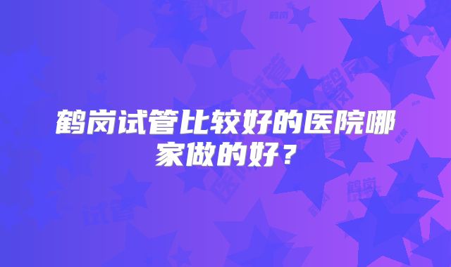 鹤岗试管比较好的医院哪家做的好？