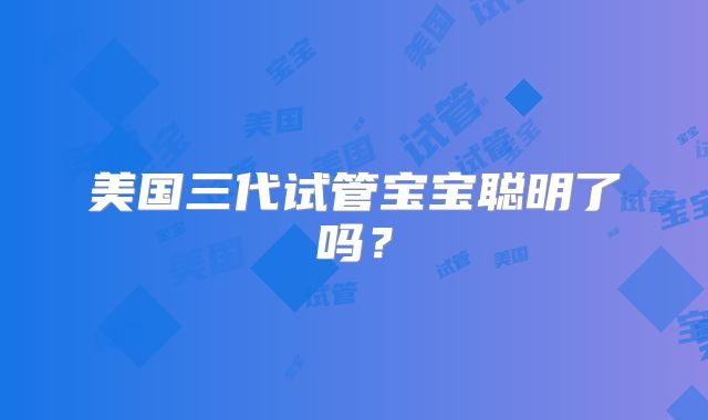 美国三代试管宝宝聪明了吗？