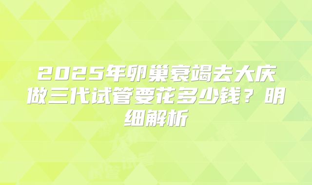 2025年卵巢衰竭去大庆做三代试管要花多少钱？明细解析
