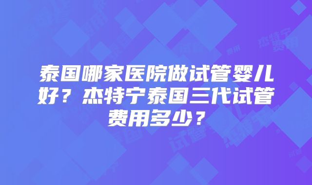 泰国哪家医院做试管婴儿好?杰特宁泰国三代试管费用多少?