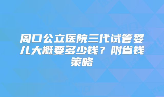 周口公立医院三代试管婴儿大概要多少钱?附省钱策略