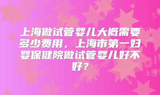 上海做试管婴儿大概需要多少费用，上海市第一妇婴保健院做试管婴儿好不好？