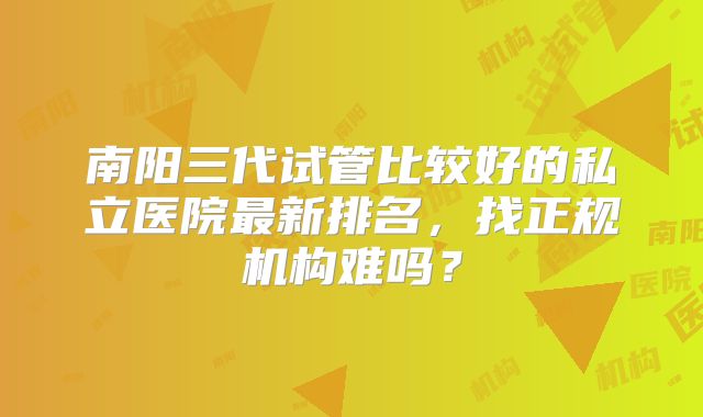 南阳三代试管比较好的私立医院最新排名,找正规机构难吗?