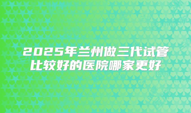 2025年兰州做三代试管比较好的医院哪家更好