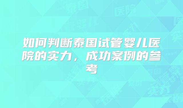 如何判断泰国试管婴儿医院的实力，成功案例的参考