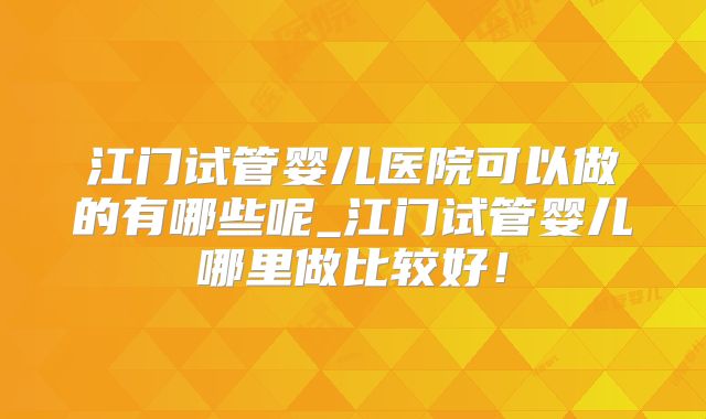 江门试管婴儿医院可以做的有哪些呢_江门试管婴儿哪里做比较好！