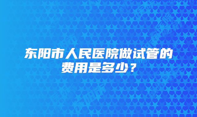 东阳市人民医院做试管的费用是多少？