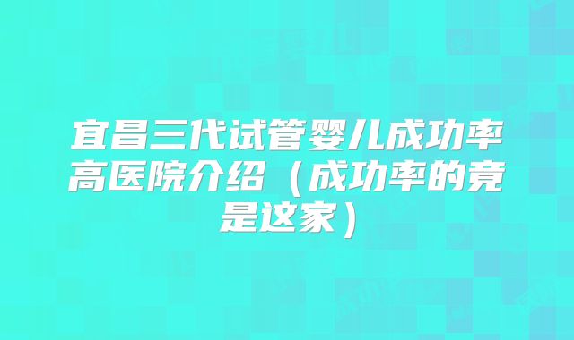 宜昌三代试管婴儿成功率高医院介绍(成功率的竟是这家)