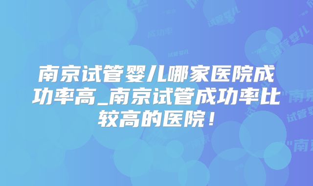 南京试管婴儿哪家医院成功率高_南京试管成功率比较高的医院!