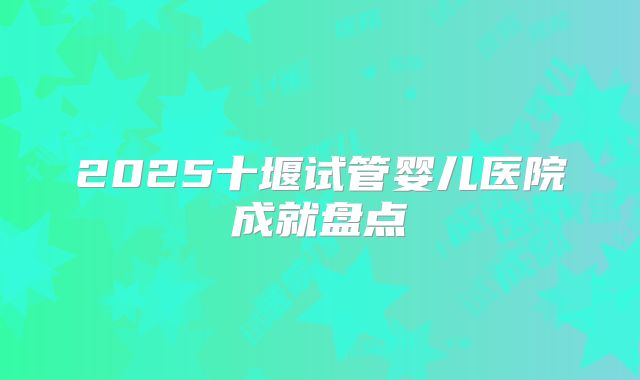 2025十堰试管婴儿医院成就盘点