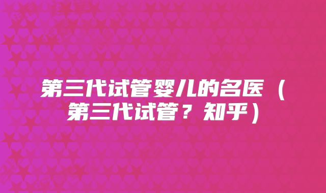 第三代试管婴儿的名医(第三代试管?知乎)