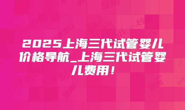 2025上海三代试管婴儿价格导航_上海三代试管婴儿费用！