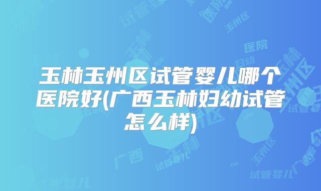 玉林玉州区试管婴儿哪个医院好(广西玉林妇幼试管怎么样)