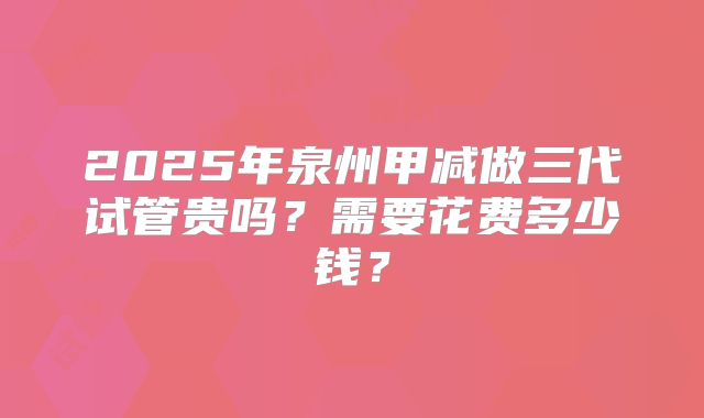 2025年泉州甲减做三代试管贵吗?需要花费多少钱?
