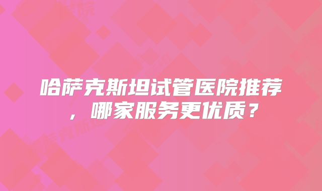 哈萨克斯坦试管医院推荐，哪家服务更优质？
