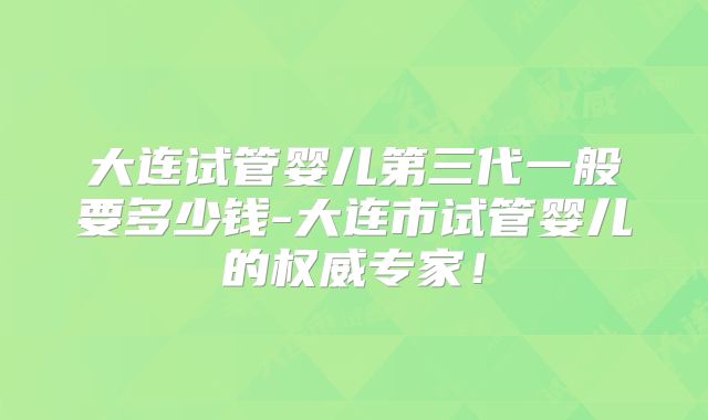 大连试管婴儿第三代一般要多少钱-大连市试管婴儿的权威专家!