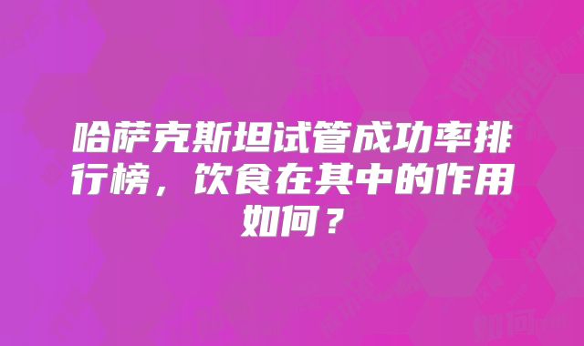 哈萨克斯坦试管成功率排行榜，饮食在其中的作用如何？
