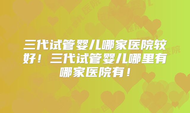 三代试管婴儿哪家医院较好!三代试管婴儿哪里有哪家医院有!