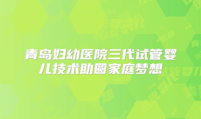 青岛妇幼医院三代试管婴儿技术助圆家庭梦想