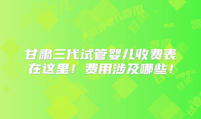 甘肃三代试管婴儿收费表在这里！费用涉及哪些！