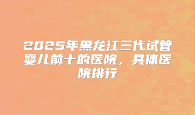 2025年黑龙江三代试管婴儿前十的医院,具体医院排行
