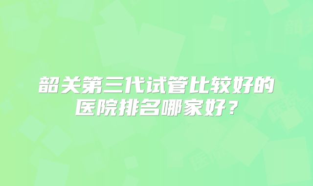 韶关第三代试管比较好的医院排名哪家好?