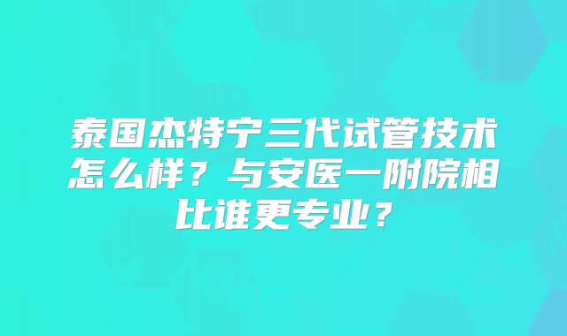 泰国杰特宁三代试管技术怎么样？与安医一附院相比谁更专业？