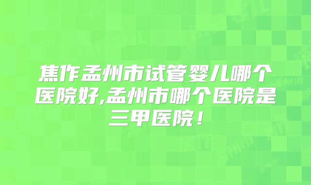 焦作孟州市试管婴儿哪个医院好,孟州市哪个医院是三甲医院！