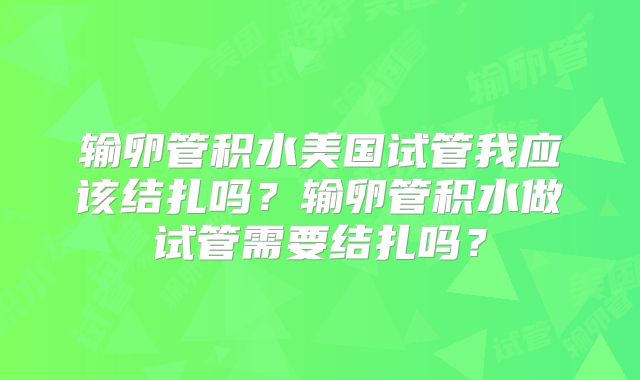 输卵管积水美国试管我应该结扎吗？输卵管积水做试管需要结扎吗？