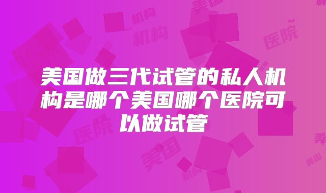 美国做三代试管的私人机构是哪个美国哪个医院可以做试管