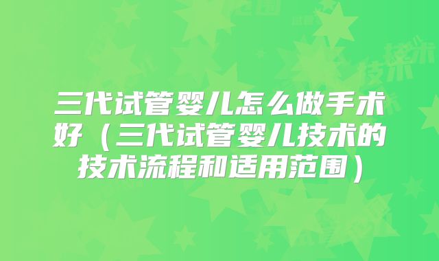 三代试管婴儿怎么做手术好(三代试管婴儿技术的技术流程和适用范围)