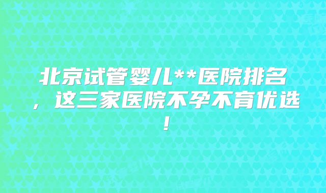北京试管婴儿**医院排名,这三家医院不孕不育优选!